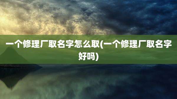 一个修理厂取名字怎么取(一个修理厂取名字好吗)