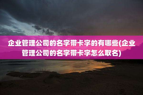 企业管理公司的名字带卡字的有哪些(企业管理公司的名字带卡字怎么取名)