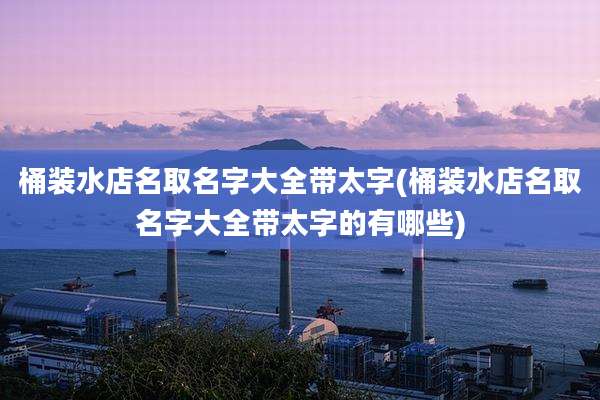 桶装水店名取名字大全带太字(桶装水店名取名字大全带太字的有哪些)