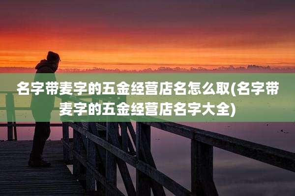 名字带麦字的五金经营店名怎么取(名字带麦字的五金经营店名字大全)