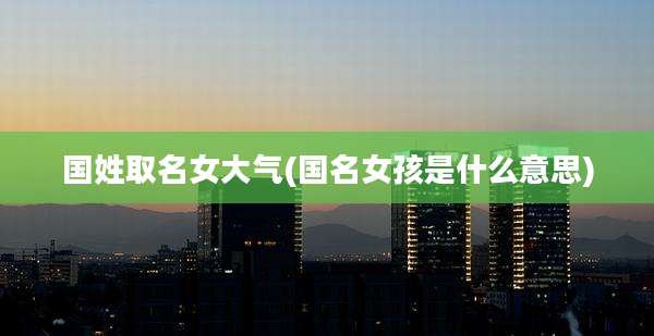 国姓取名女大气(国名女孩是什么意思)