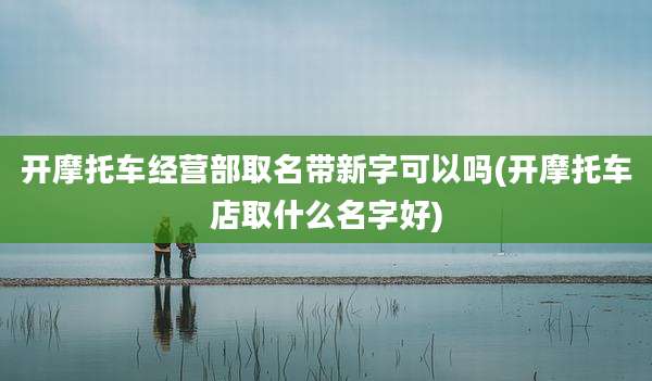 开摩托车经营部取名带新字可以吗(开摩托车店取什么名字好)