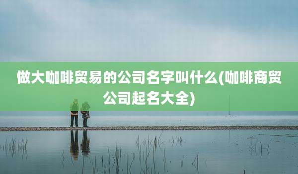 做大咖啡贸易的公司名字叫什么(咖啡商贸公司起名大全)