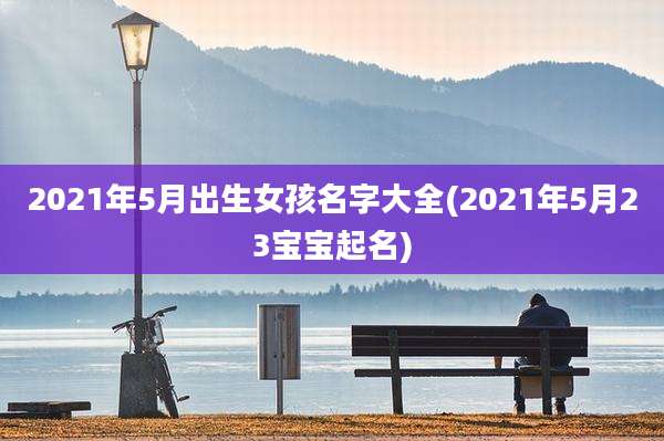 2021年5月出生女孩名字大全(2021年5月23宝宝起名)