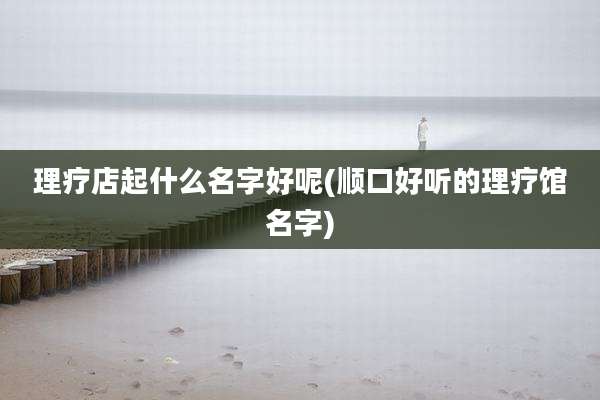 理疗店起什么名字好呢(顺口好听的理疗馆名字)