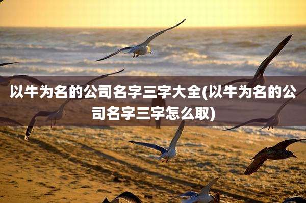 以牛为名的公司名字三字大全(以牛为名的公司名字三字怎么取)