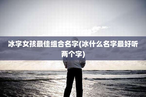 冰字女孩最佳组合名字(冰什么名字最好听两个字)