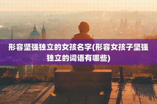 形容坚强独立的女孩名字(形容女孩子坚强独立的词语有哪些)