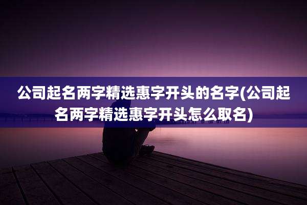 公司起名两字精选惠字开头的名字(公司起名两字精选惠字开头怎么取名)