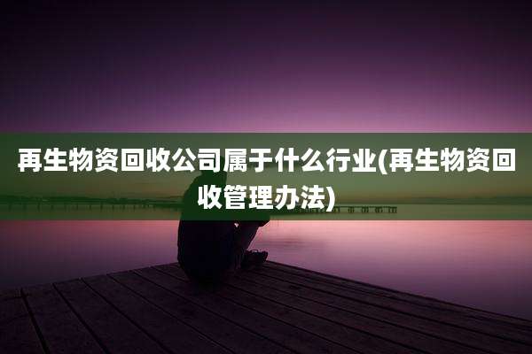 再生物资回收公司属于什么行业(再生物资回收管理办法)