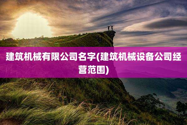 建筑机械有限公司名字(建筑机械设备公司经营范围)