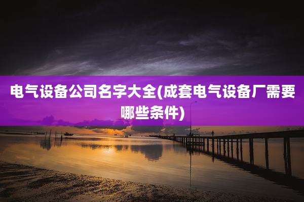 电气设备公司名字大全(成套电气设备厂需要哪些条件)