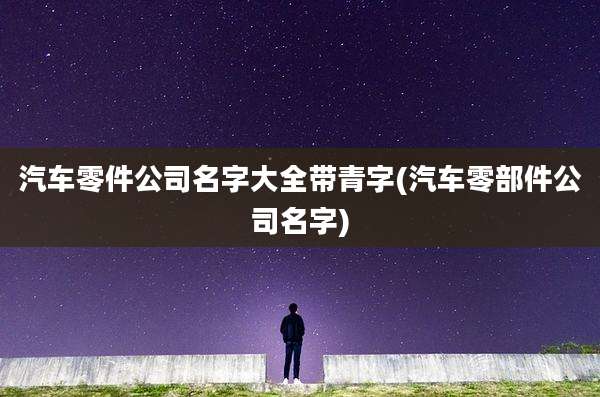 汽车零件公司名字大全带青字(汽车零部件公司名字)