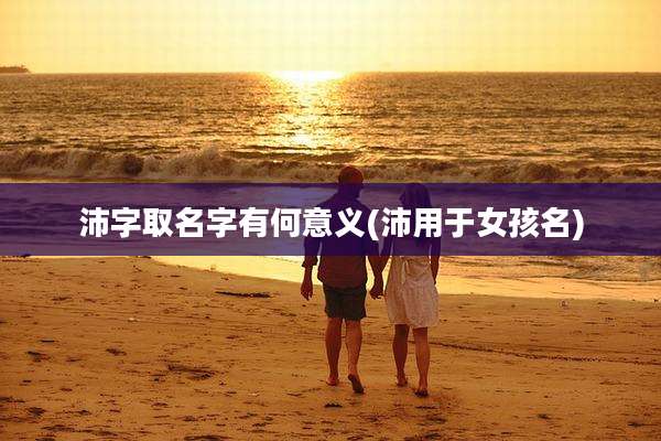沛字取名字有何意义(沛用于女孩名)