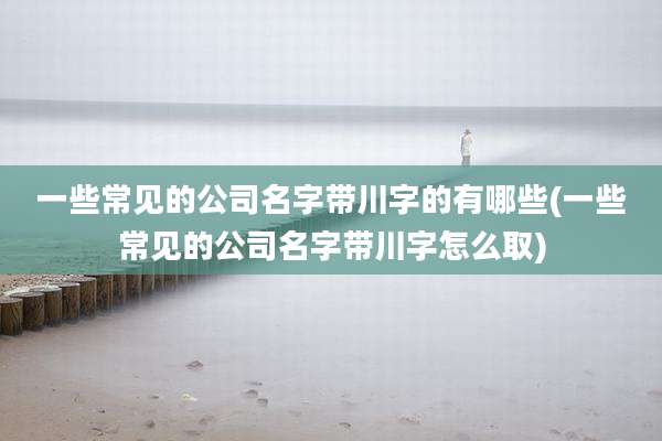一些常见的公司名字带川字的有哪些(一些常见的公司名字带川字怎么取)