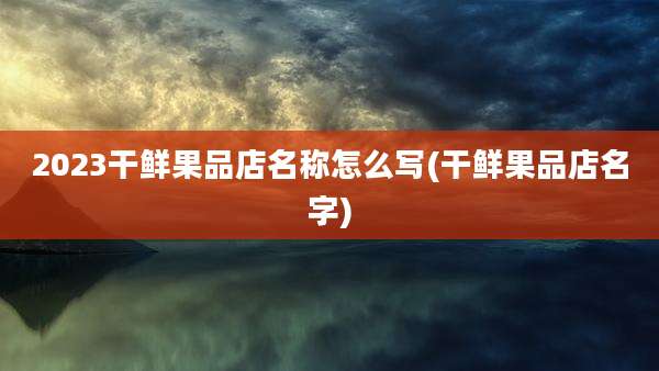 2023干鲜果品店名称怎么写(干鲜果品店名字)