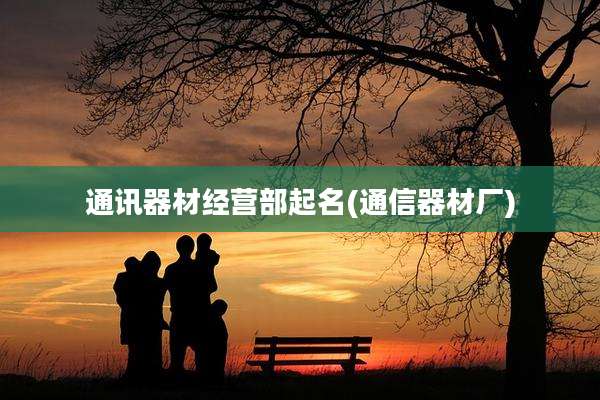 通讯器材经营部起名(通信器材厂)