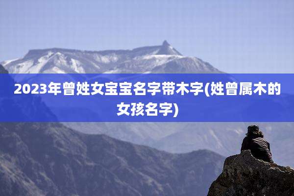 2023年曾姓女宝宝名字带木字(姓曾属木的女孩名字)