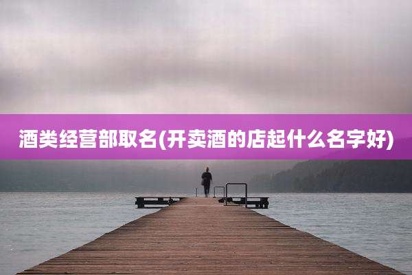 酒类经营部取名(开卖酒的店起什么名字好)