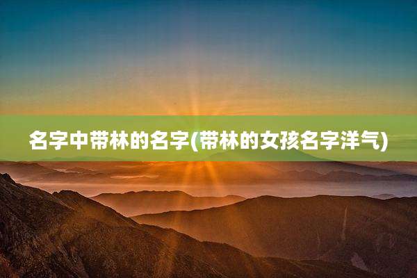 名字中带林的名字(带林的女孩名字洋气)