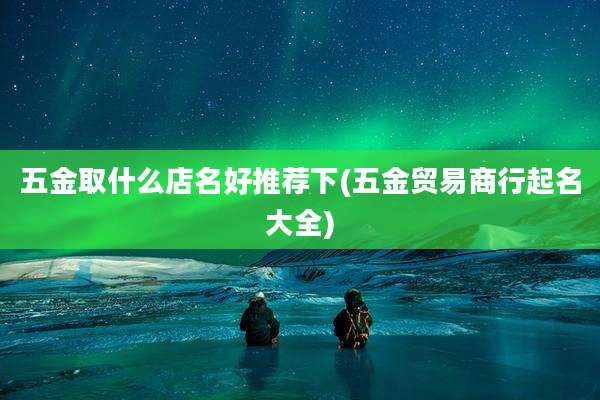 五金取什么店名好推荐下(五金贸易商行起名大全)