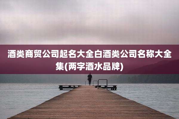 酒类商贸公司起名大全白酒类公司名称大全集(两字酒水品牌)