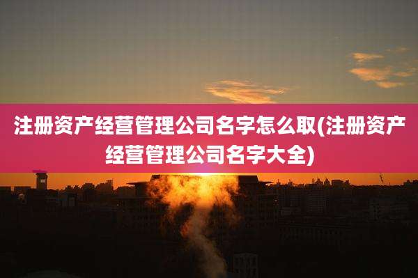 注册资产经营管理公司名字怎么取(注册资产经营管理公司名字大全)