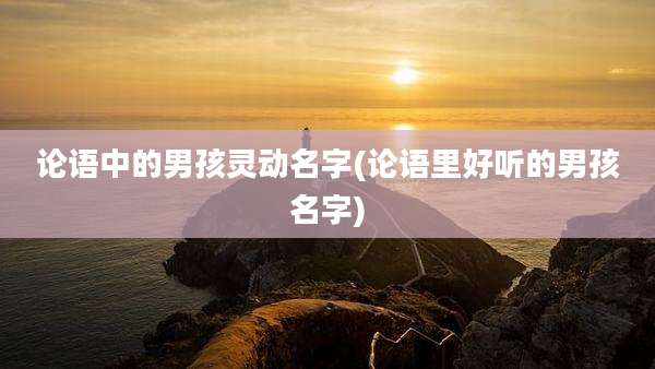 论语中的男孩灵动名字(论语里好听的男孩名字)