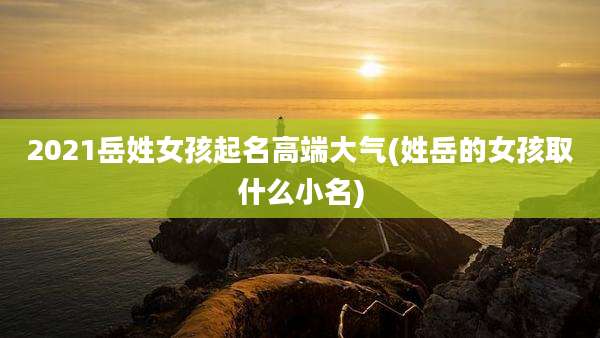 2021岳姓女孩起名高端大气(姓岳的女孩取什么小名)
