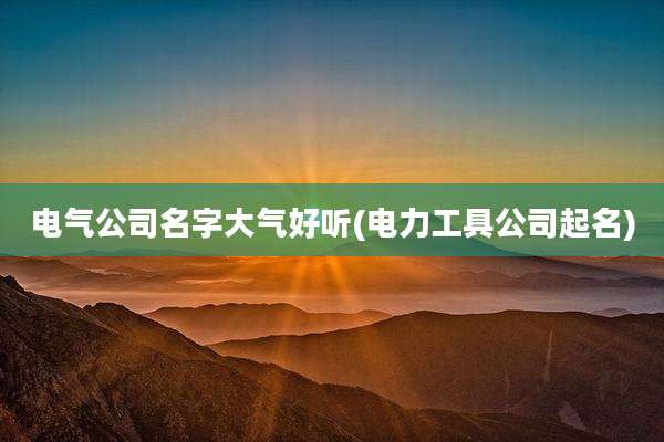 电气公司名字大气好听(电力工具公司起名)
