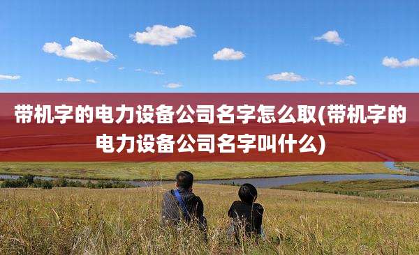 带机字的电力设备公司名字怎么取(带机字的电力设备公司名字叫什么)