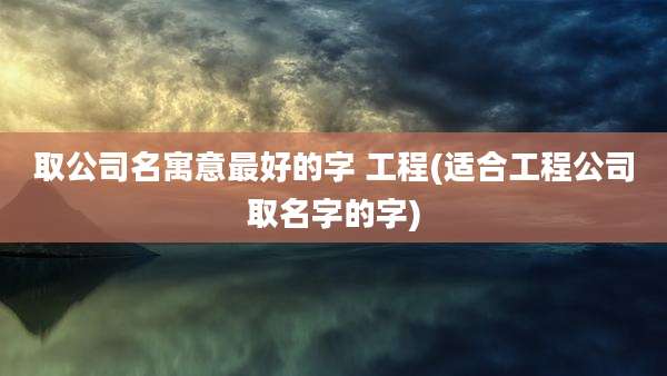 取公司名寓意最好的字 工程(适合工程公司取名字的字)