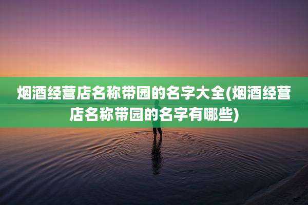 烟酒经营店名称带园的名字大全(烟酒经营店名称带园的名字有哪些)