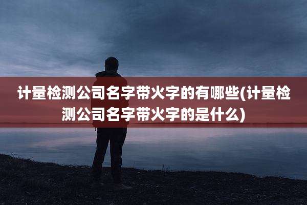 计量检测公司名字带火字的有哪些(计量检测公司名字带火字的是什么)