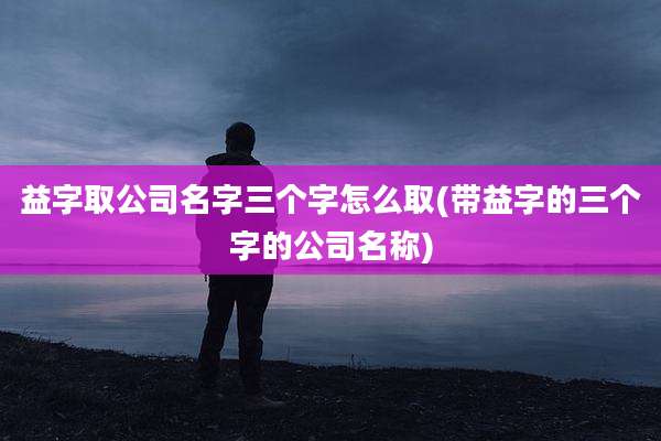 益字取公司名字三个字怎么取(带益字的三个字的公司名称)