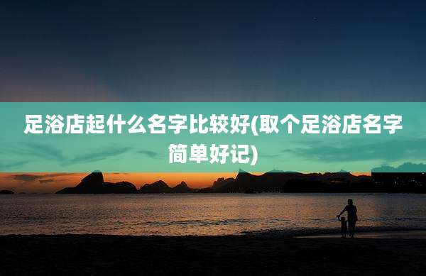 足浴店起什么名字比较好(取个足浴店名字简单好记)