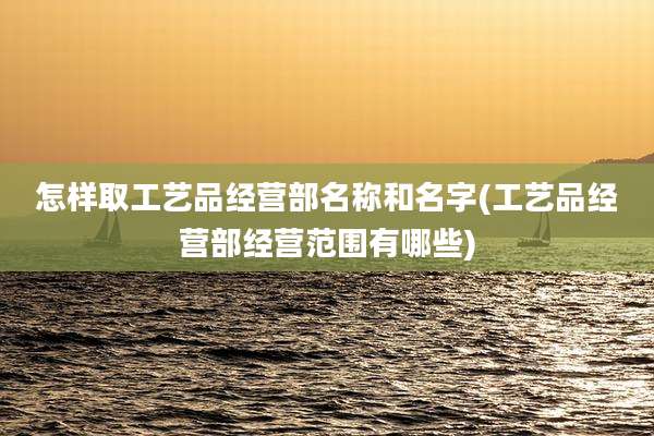 怎样取工艺品经营部名称和名字(工艺品经营部经营范围有哪些)