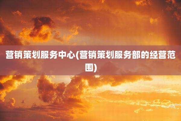 营销策划服务中心(营销策划服务部的经营范围)