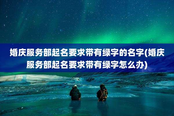 婚庆服务部起名要求带有绿字的名字(婚庆服务部起名要求带有绿字怎么办)