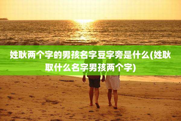 姓耿两个字的男孩名字豆字旁是什么(姓耿取什么名字男孩两个字)