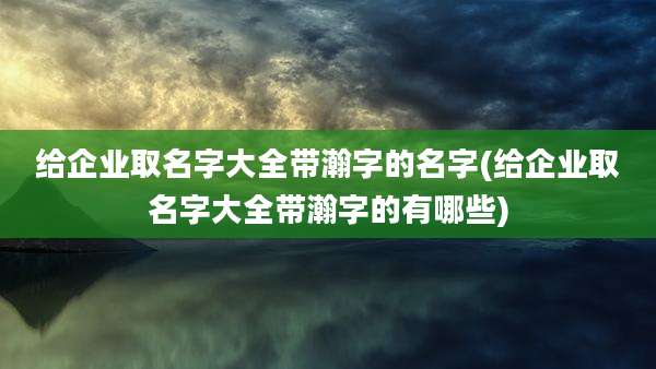给企业取名字大全带瀚字的名字(给企业取名字大全带瀚字的有哪些)