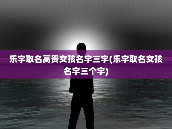 乐字取名高贵女孩名字三字(乐字取名女孩名字三个字)