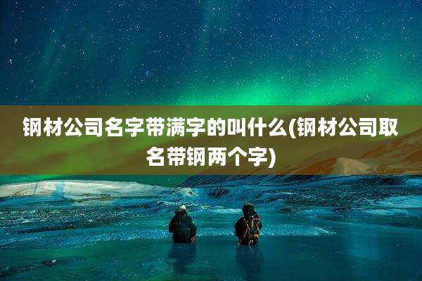 钢材公司名字带满字的叫什么(钢材公司取名带钢两个字)