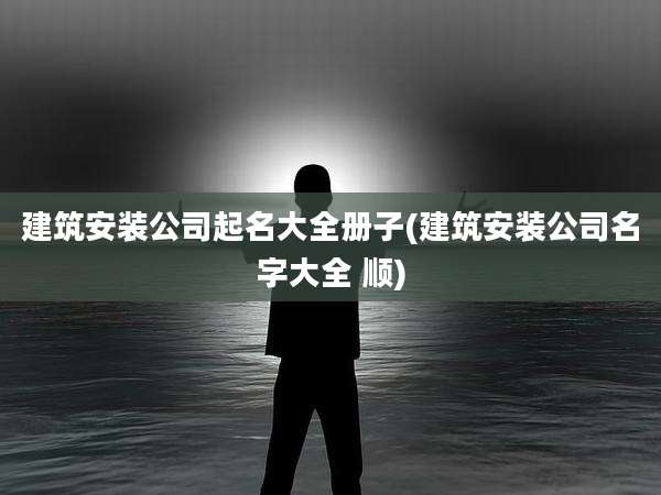 建筑安装公司起名大全册子(建筑安装公司名字大全 顺)