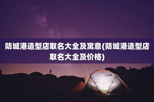 防城港造型店取名大全及寓意(防城港造型店取名大全及价格)
