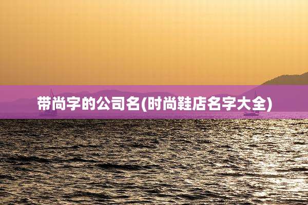 带尚字的公司名(时尚鞋店名字大全)