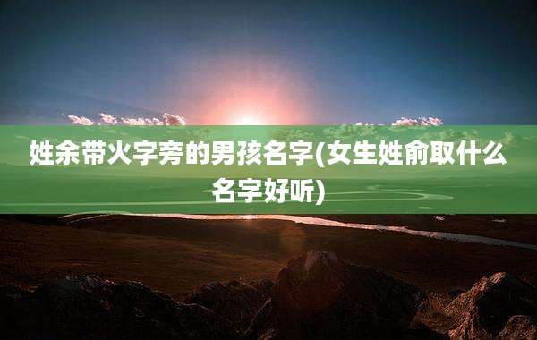 姓余带火字旁的男孩名字(女生姓俞取什么名字好听)