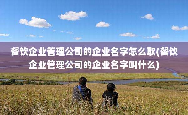 餐饮企业管理公司的企业名字怎么取(餐饮企业管理公司的企业名字叫什么)