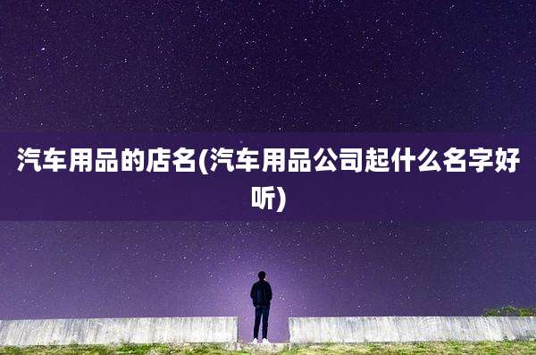 汽车用品的店名(汽车用品公司起什么名字好听)