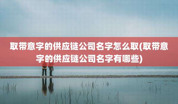 取带意字的供应链公司名字怎么取(取带意字的供应链公司名字有哪些)